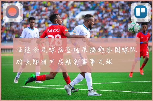 亚运会足球抽签结果揭晓各国球队对决即将开启精彩赛事之旅