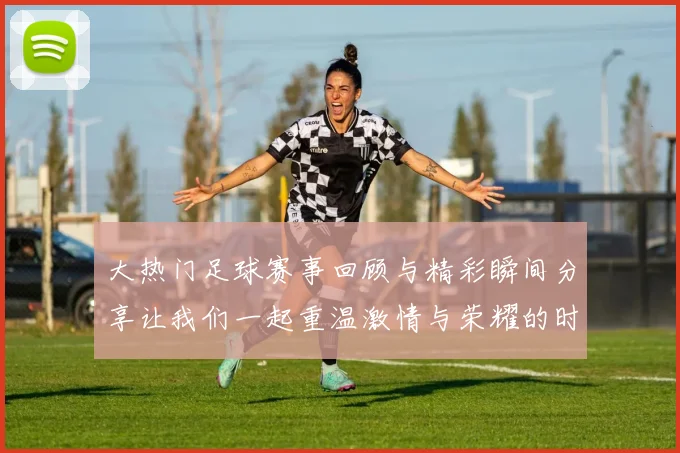 大热门足球赛事回顾与精彩瞬间分享让我们一起重温激情与荣耀的时刻