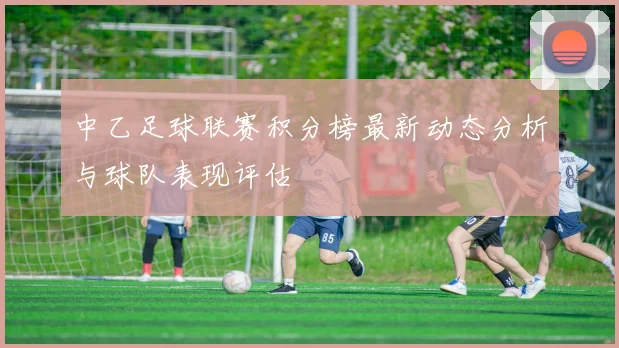 中乙足球联赛积分榜最新动态分析与球队表现评估