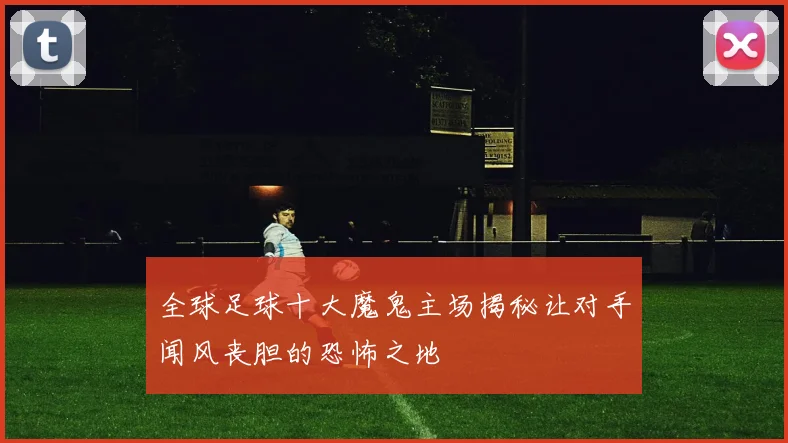 全球足球十大魔鬼主场揭秘让对手闻风丧胆的恐怖之地