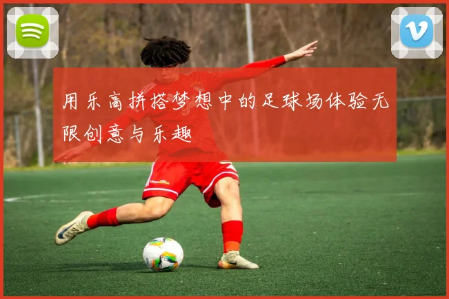 用乐高拼搭梦想中的足球场体验无限创意与乐趣